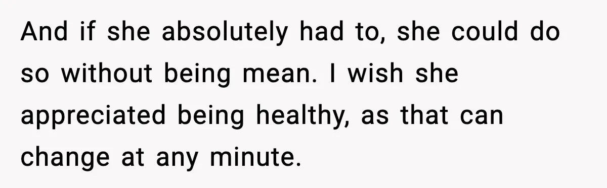 And if she absolutely had to, she could do so without being mean. I wish she appreciated being healthy, as that can change at any minute.