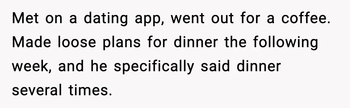 Woman Cancels Second Date After Man Picks Two Bars Despite Her Sobriety Met on a dating app, went out for a coffee. Made loose plans for dinner the following week, and he specifically said dinner several times.