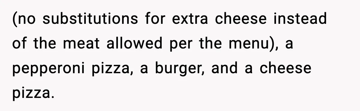 Woman Cancels Second Date After Man Picks Two Bars Despite Her Sobriety (no substitutions for extra cheese instead of the meat allowed per the menu), a pepperoni pizza, a burger, and a cheese pizza.