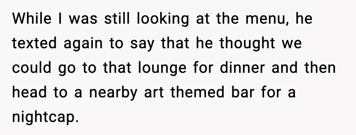 Woman Cancels Second Date After Man Picks Two Bars Despite Her Sobriety While I was still looking at the menu, he texted again to say that he thought we could go to that lounge for dinner and then head to a nearby...
