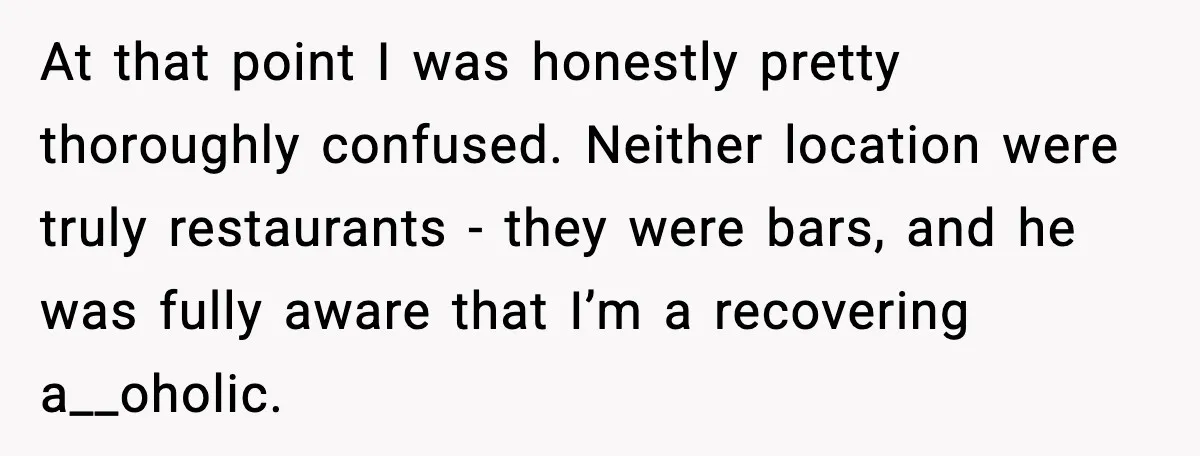Woman Cancels Second Date After Man Picks Two Bars Despite Her Sobriety At that point I was honestly pretty thoroughly confused. Neither location were truly restaurants - they were bars, and he was fully aware that I’m a recovering a__oholic.