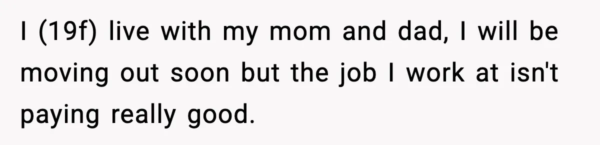 I (19f) live with my mom and dad, I will be moving out soon but the job I work at isn't paying really good.