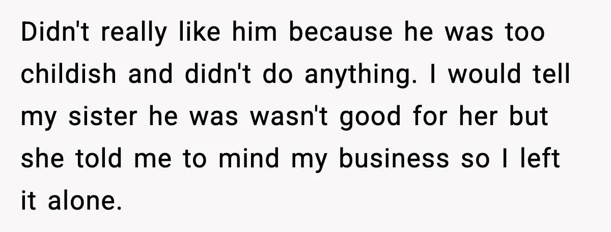 Didn't really like him because he was too childish and didn't do anything. I would tell my sister he was wasn't good for her but she told me to mind...