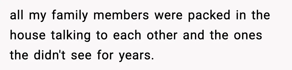 all my family members were packed in the house talking to each other and the ones the didn't see for years.