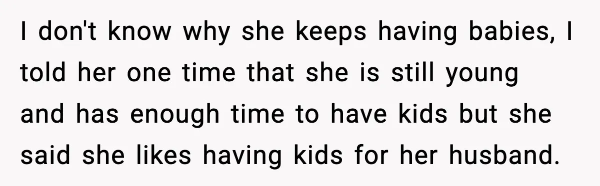 I don't know why she keeps having babies, I told her one time that she is still young and has enough time to have kids but she said she likes...