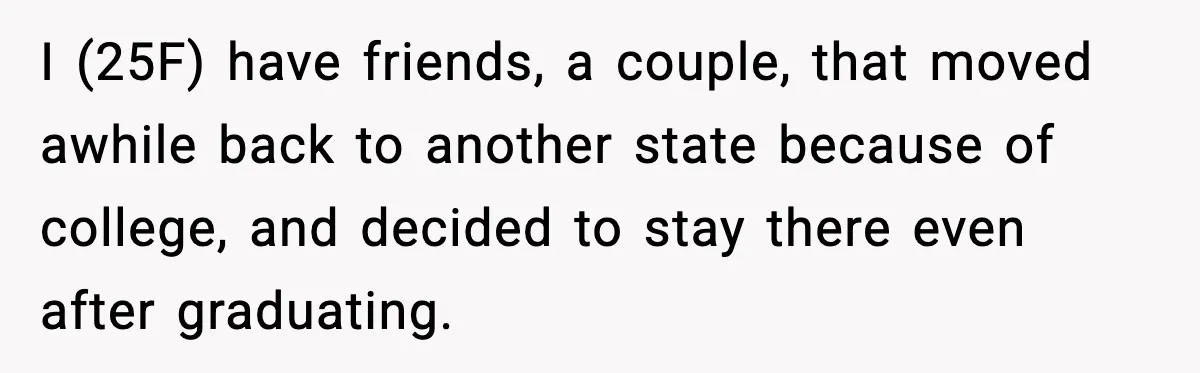 I (25F) have friends, a couple, that moved awhile back to another state because of college, and decided to stay there even after graduating.
