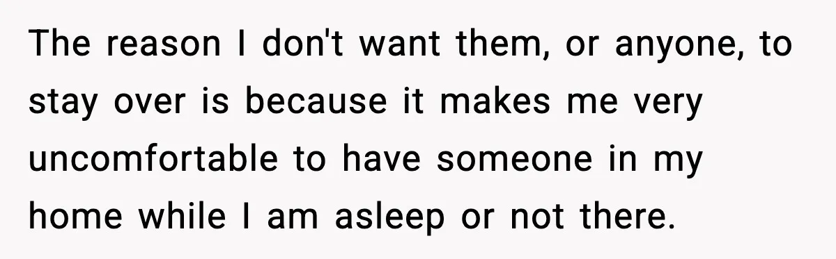 The reason I don't want them, or anyone, to stay over is because it makes me very uncomfortable to have someone in my home while I am asleep or not...