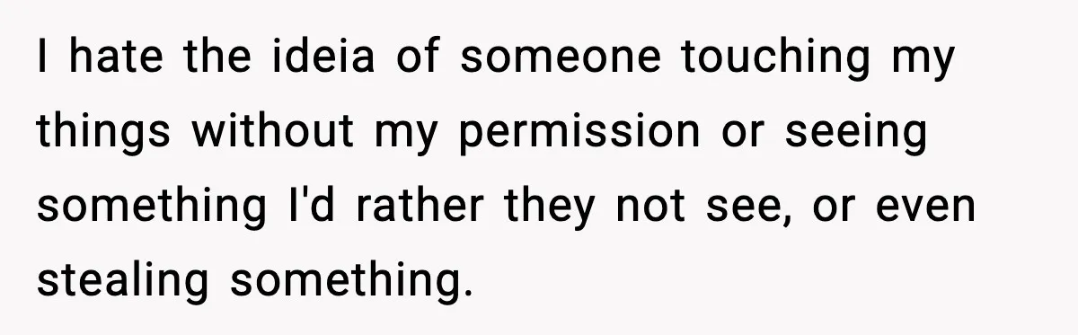 I hate the ideia of someone touching my things without my permission or seeing something I'd rather they not see, or even stealing something.