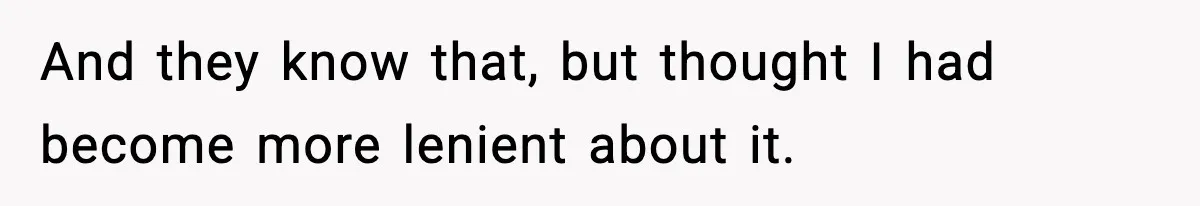 And they know that, but thought I had become more lenient about it.
