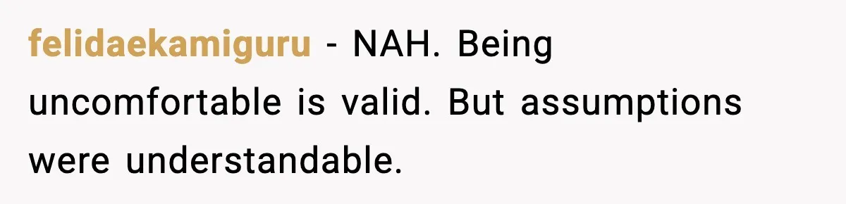 felidaekamiguru - NAH. Being uncomfortable is valid. But assumptions were understandable.
