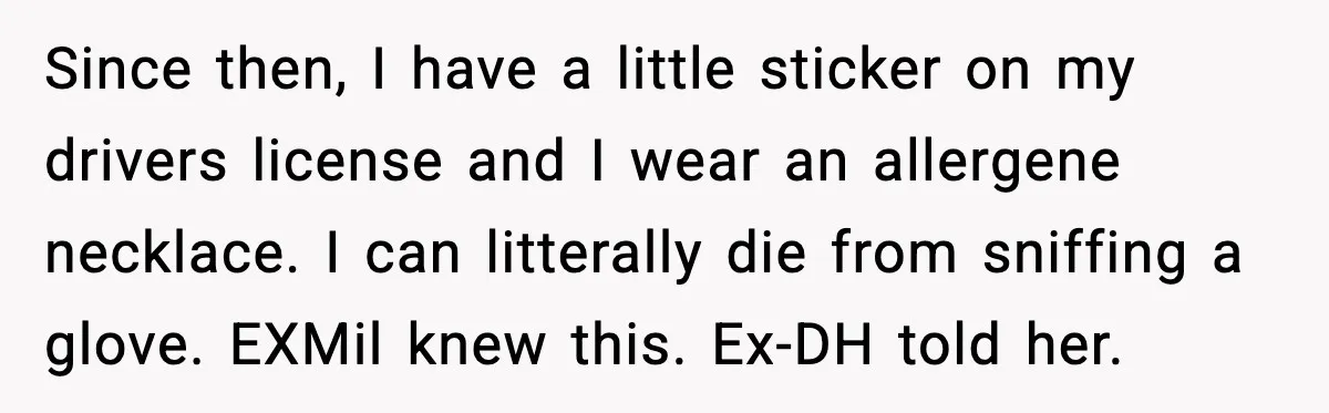 Marriage Ends After Husband Sides With Mother Who Put Bride in Hospital Since then, I have a little sticker on my drivers license and I wear an allergene necklace. I can litterally die from sniffing a glove. EXMil knew this. Ex-DH told...