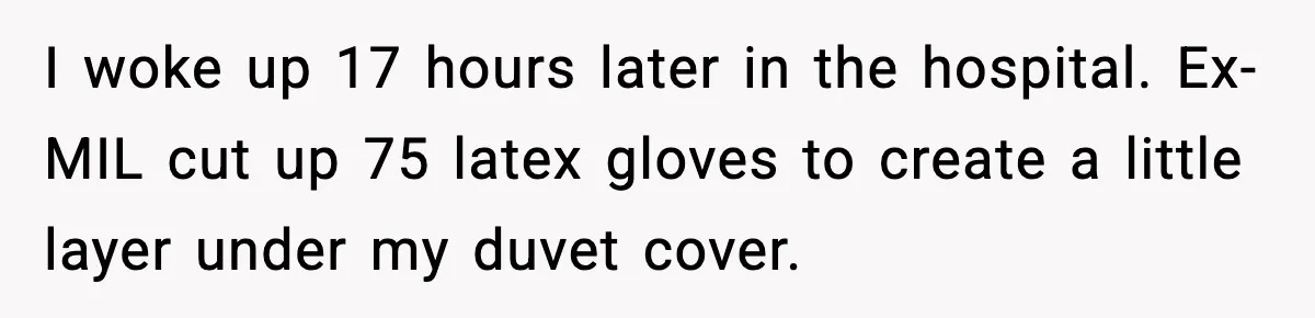 Marriage Ends After Husband Sides With Mother Who Put Bride in Hospital I woke up 17 hours later in the hospital. Ex-MIL cut up 75 latex gloves to create a little layer under my duvet cover.