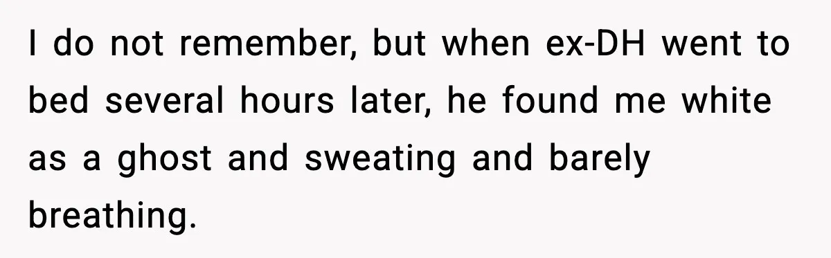 Marriage Ends After Husband Sides With Mother Who Put Bride in Hospital I do not remember, but when ex-DH went to bed several hours later, he found me white as a ghost and sweating and barely breathing.