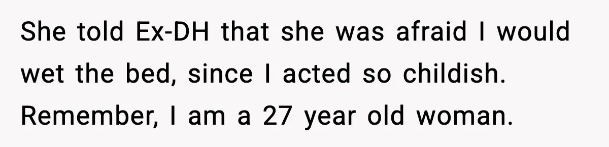 Marriage Ends After Husband Sides With Mother Who Put Bride in Hospital She told Ex-DH that she was afraid I would wet the bed, since I acted so childish. Remember, I am a 27 year old woman.