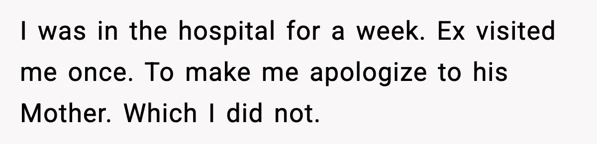 Marriage Ends After Husband Sides With Mother Who Put Bride in Hospital I was in the hospital for a week. Ex visited me once. To make me apologize to his Mother. Which I did not.