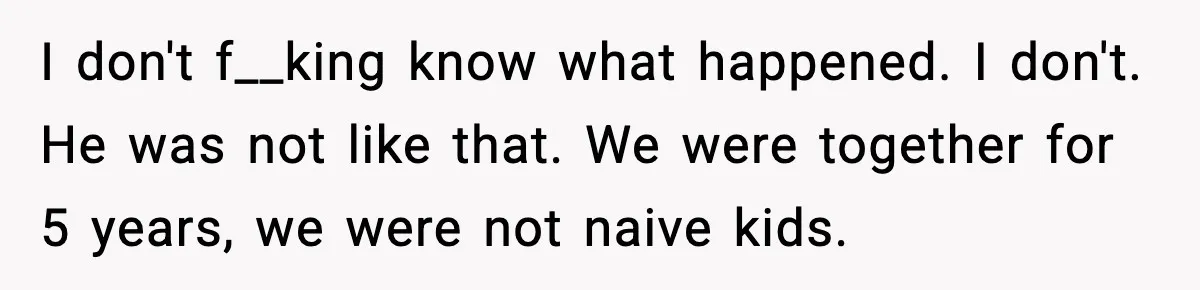 Marriage Ends After Husband Sides With Mother Who Put Bride in Hospital I don't f__king know what happened. I don't. He was not like that. We were together for 5 years, we were not naive kids.