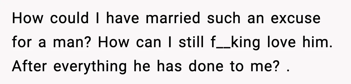 Marriage Ends After Husband Sides With Mother Who Put Bride in Hospital How could I have married such an excuse for a man? How can I still f__king love him. After everything he has done to me? .