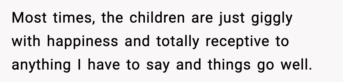 Most times, the children are just giggly with happiness and totally receptive to anything I have to say and things go well.