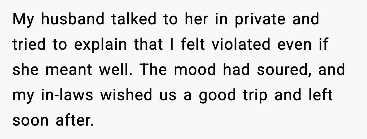 My husband talked to her in private and tried to explain that I felt violated even if she meant well. The mood had soured, and my in-laws wished us a...