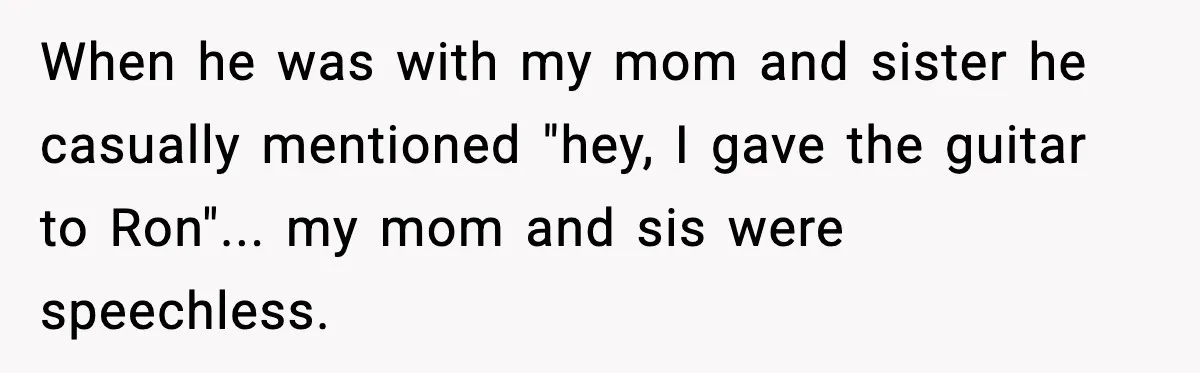 When he was with my mom and sister he casually mentioned "hey, I gave the guitar to Ron"... my mom and sis were speechless.