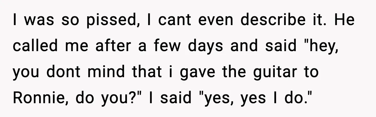 I was so pissed, I cant even describe it. He called me after a few days and said "hey, you dont mind that i gave the guitar to Ronnie, do...