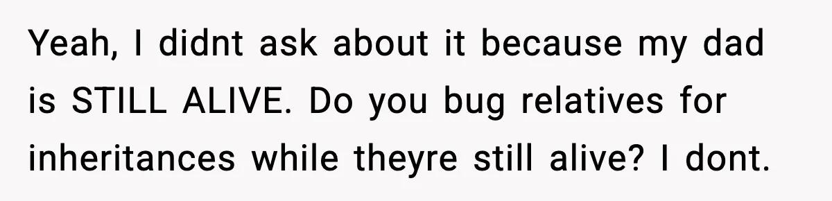 Yeah, I didnt ask about it because my dad is STILL ALIVE. Do you bug relatives for inheritances while theyre still alive? I dont.