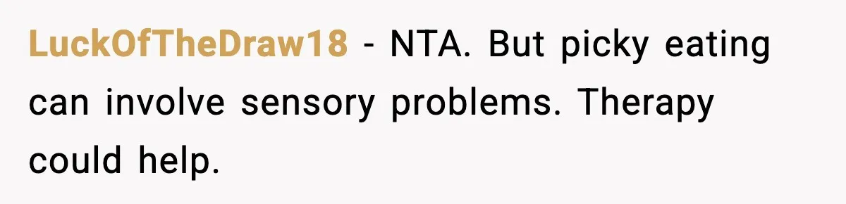 Mom Calls Her Teen a “Selfish Brat” After She Dumps Dinner in the Trash LuckOfTheDraw18 - NTA. But picky eating can involve sensory problems. Therapy could help.
