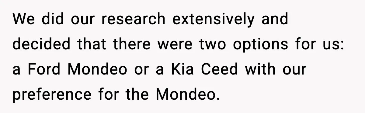 We did our research extensively and decided that there were two options for us: a Ford Mondeo or a Kia Ceed with our preference for the Mondeo.