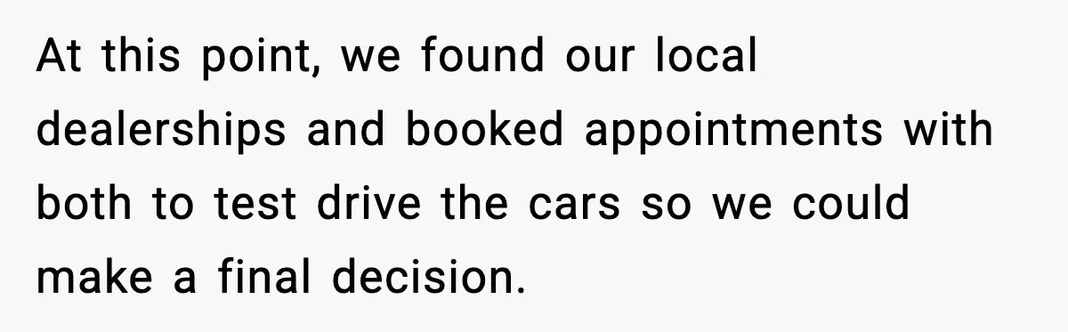 At this point, we found our local dealerships and booked appointments with both to test drive the cars so we could make a final decision.