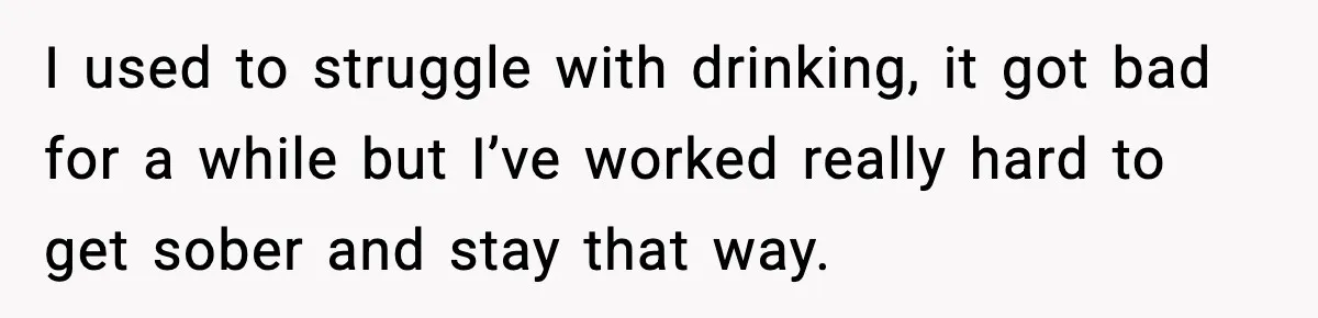Woman Kicks Cousin Out After She Spikes Her Drink at Sobriety Celebration I used to struggle with drinking, it got bad for a while but I’ve worked really hard to get sober and stay that way.