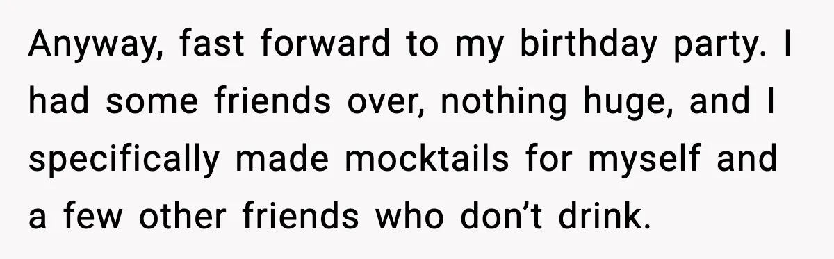 Woman Kicks Cousin Out After She Spikes Her Drink at Sobriety Celebration Anyway, fast forward to my birthday party. I had some friends over, nothing huge, and I specifically made mocktails for myself and a few other friends who don’t drink.