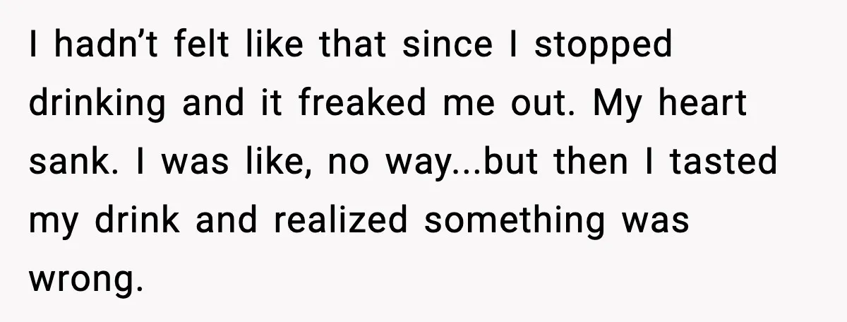 Woman Kicks Cousin Out After She Spikes Her Drink at Sobriety Celebration I hadn’t felt like that since I stopped drinking and it freaked me out. My heart sank. I was like, no way...but then I tasted my drink and realized something...