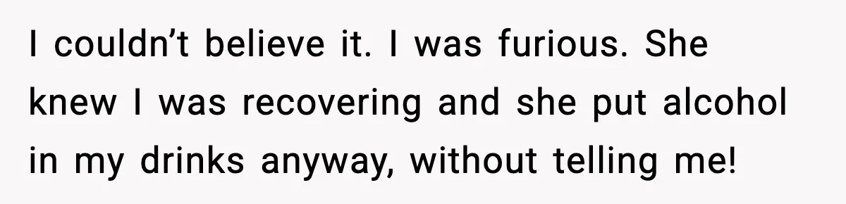 Woman Kicks Cousin Out After She Spikes Her Drink at Sobriety Celebration I couldn’t believe it. I was furious. She knew I was recovering and she put alcohol in my drinks anyway, without telling me!