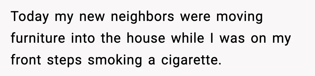 Today my new neighbors were moving furniture into the house while I was on my front steps smoking a cigarette.