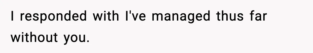 I responded with I've managed thus far without you.