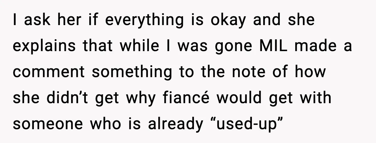 I ask her if everything is okay and she explains that while I was gone MIL made a comment something to the note of how she didn’t get why fiancé...
