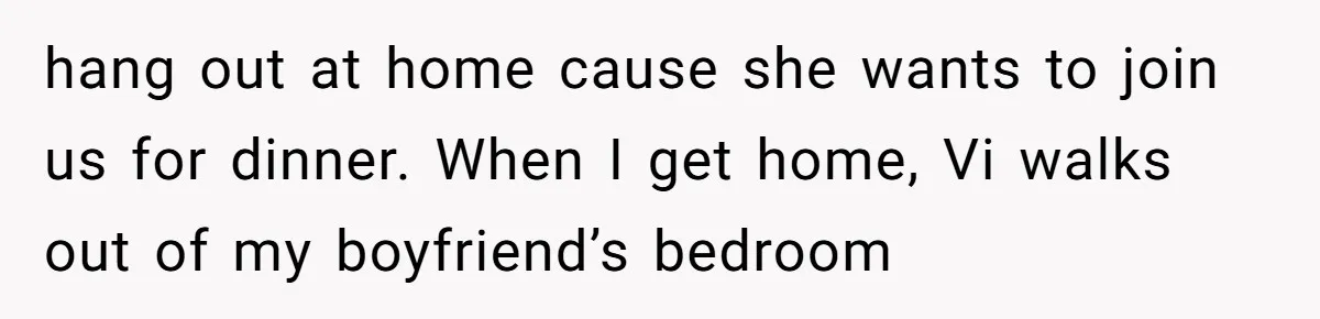 hang out at home cause she wants to join us for dinner. When I get home, Vi walks out of my boyfriend’s bedroom