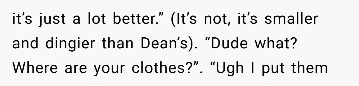 it’s just a lot better.” (It’s not, it’s smaller and dingier than Dean’s). “Dude what? Where are your clothes?”. “Ugh I put them