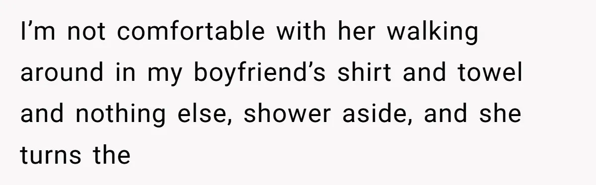 I’m not comfortable with her walking around in my boyfriend’s shirt and towel and nothing else, shower aside, and she turns the