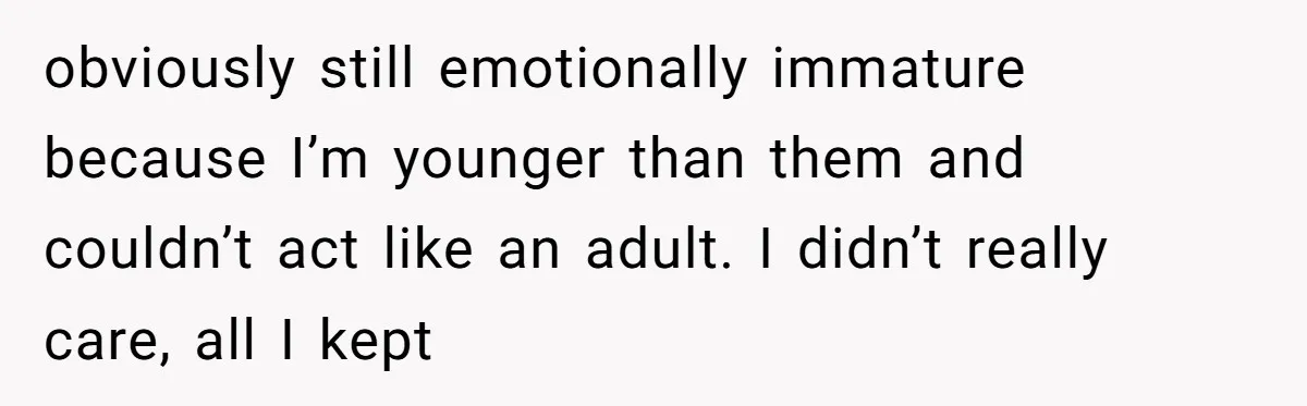 obviously still emotionally immature because I’m younger than them and couldn’t act like an adult. I didn’t really care, all I kept