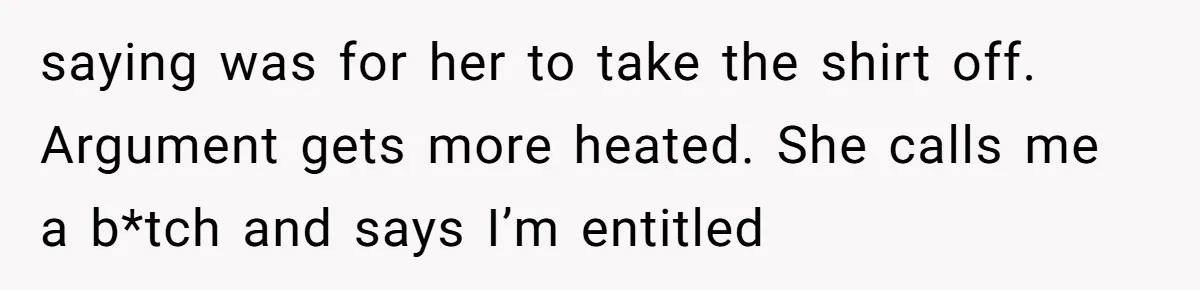 saying was for her to take the shirt off. Argument gets more heated. She calls me a b*tch and says I’m entitled