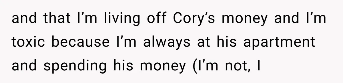 and that I’m living off Cory’s money and I’m toxic because I’m always at his apartment and spending his money (I’m not, I