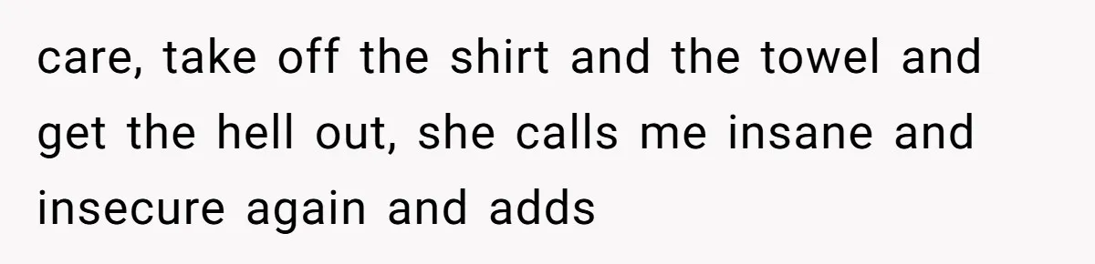 care, take off the shirt and the towel and get the hell out, she calls me insane and insecure again and adds