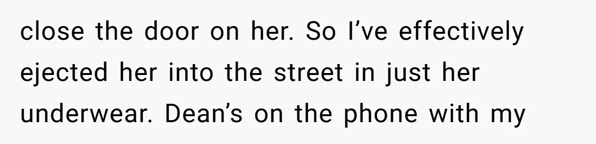 close the door on her. So I’ve effectively ejected her into the street in just her underwear. Dean’s on the phone with my