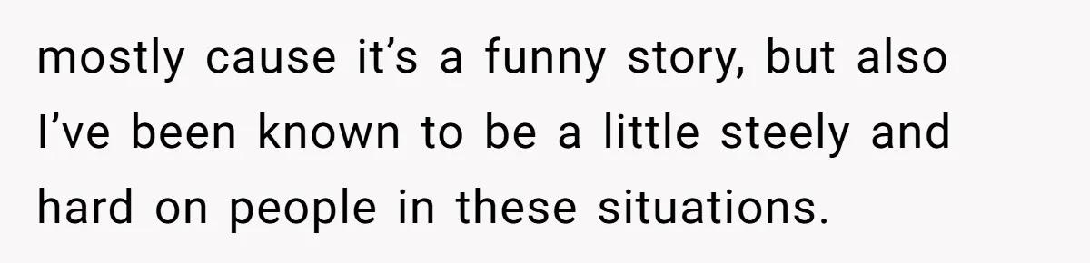 mostly cause it’s a funny story, but also I’ve been known to be a little steely and hard on people in these situations.