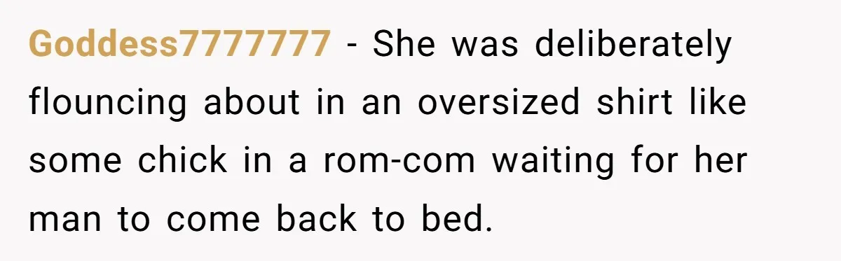 Goddess7777777 − She was deliberately flouncing about in an oversized shirt like some chick in a rom-com waiting for her man to come back to bed.