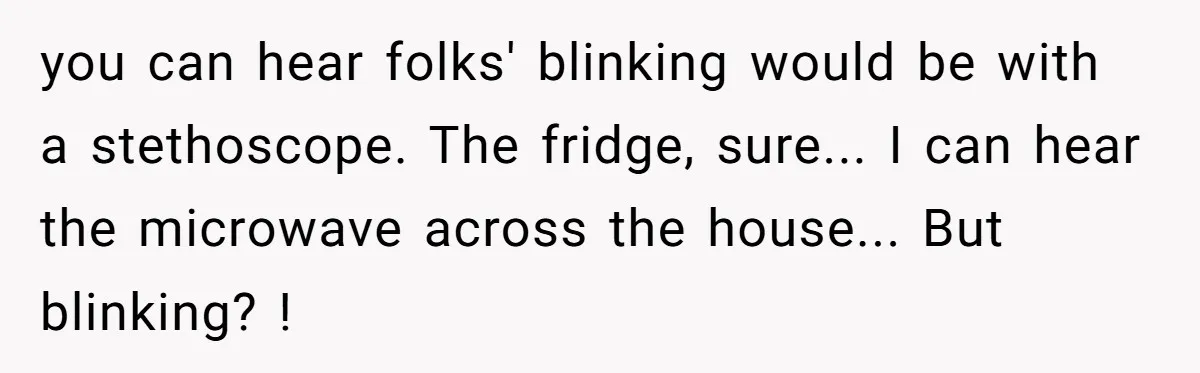 you can hear folks' blinking would be with a stethoscope. The fridge, sure... I can hear the microwave across the house... But blinking? !