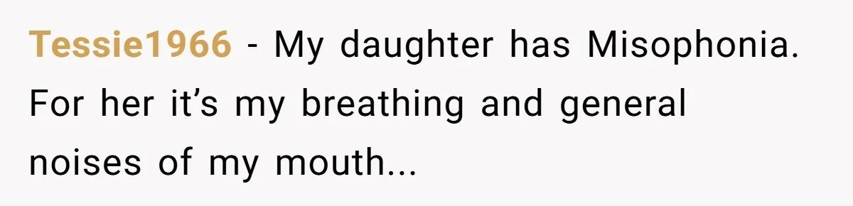 Tessie1966 − My daughter has Misophonia. For her it’s my breathing and general noises of my mouth...