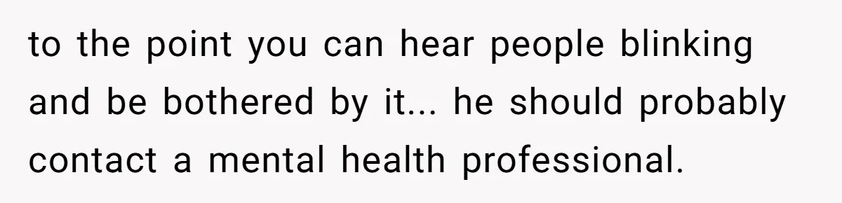 to the point you can hear people blinking and be bothered by it... he should probably contact a mental health professional.
