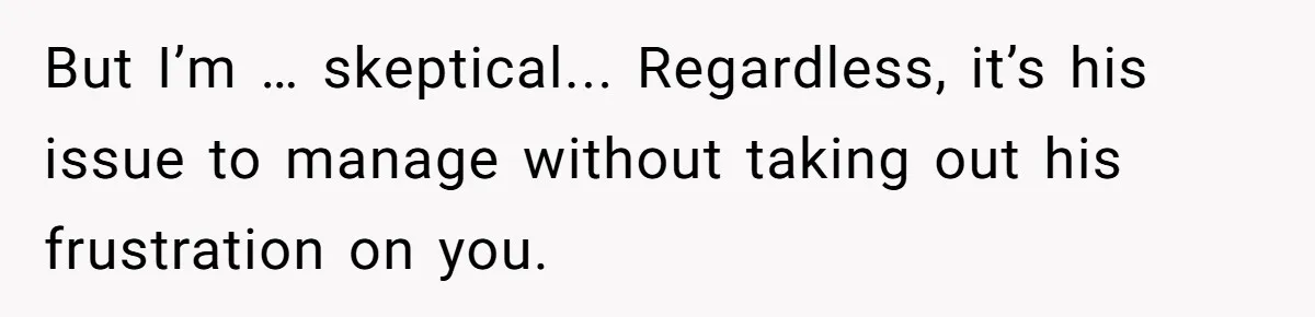 But I’m … skeptical... Regardless, it’s his issue to manage without taking out his frustration on you.